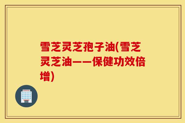 雪芝灵芝孢子油(雪芝灵芝油——保健功效倍增)-第1张图片-灵芝之家 雪芝灵芝孢子油(雪芝灵芝油——保健功效倍增)-第1张图片-灵芝之家