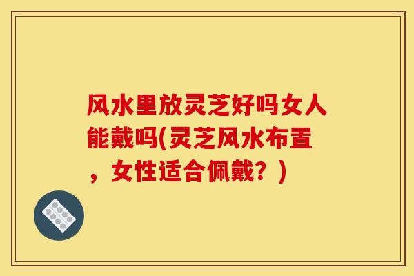 风水里放灵芝好吗女人能戴吗(灵芝风水布置，女性适合佩戴？)-第1张图片-灵芝之家
