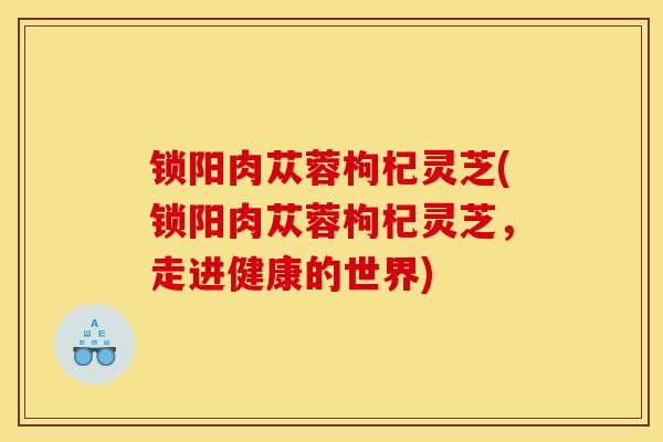 锁阳肉苁蓉枸杞灵芝(锁阳肉苁蓉枸杞灵芝,走进健康的世界)-第1张图片-灵芝之家 锁阳肉苁蓉枸杞灵芝(锁阳肉苁蓉枸杞灵芝,走进健康的世界)-第1张图片-灵芝之家
