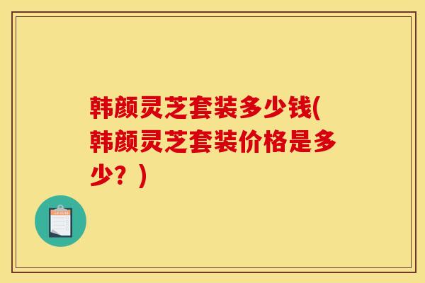 韩颜灵芝套装多少钱(韩颜灵芝套装价格是多少?)-第1张图片-灵芝之家 韩颜灵芝套装多少钱(韩颜灵芝套装价格是多少?)-第1张图片-灵芝之家