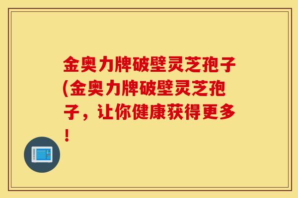金奥力牌破壁灵芝孢子(金奥力牌破壁灵芝孢子,让你健康获得更多!-第1张图片-灵芝之家 金奥力牌破壁灵芝孢子(金奥力牌破壁灵芝孢子,让你健康获得更多!-第1张图片-灵芝之家