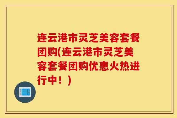 连云港市灵芝美容套餐团购(连云港市灵芝美容套餐团购优惠火热进行中!)-第1张图片-灵芝之家 连云港市灵芝美容套餐团购(连云港市灵芝美容套餐团购优惠火热进行中!)-第1张图片-灵芝之家