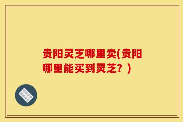 贵阳灵芝哪里卖(贵阳哪里能买到灵芝?)-第1张图片-灵芝之家 贵阳灵芝哪里卖(贵阳哪里能买到灵芝?)-第1张图片-灵芝之家