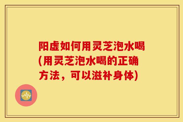 阳虚如何用灵芝泡水喝(用灵芝泡水喝的正确方法,可以滋补身体)-第1张图片-灵芝之家 阳虚如何用灵芝泡水喝(用灵芝泡水喝的正确方法,可以滋补身体)-第1张图片-灵芝之家