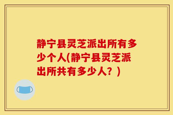 静宁县灵芝派出所有多少个人(静宁县灵芝派出所共有多少人?)-第1张图片-灵芝之家 静宁县灵芝派出所有多少个人(静宁县灵芝派出所共有多少人?)-第1张图片-灵芝之家