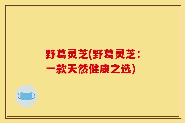 野葛灵芝(野葛灵芝:一款天然健康之选)-第1张图片-灵芝之家 野葛灵芝(野葛灵芝:一款天然健康之选)-第1张图片-灵芝之家