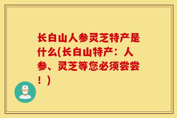 长白山人参灵芝特产是什么(长白山特产:人参、灵芝等您必须尝尝!)-第1张图片-灵芝之家 长白山人参灵芝特产是什么(长白山特产:人参、灵芝等您必须尝尝!)-第1张图片-灵芝之家