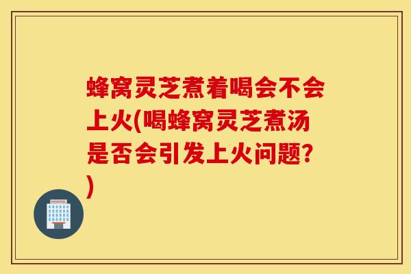 蜂窝灵芝煮着喝会不会上火(喝蜂窝灵芝煮汤是否会引发上火问题?)-第1张图片-灵芝之家 蜂窝灵芝煮着喝会不会上火(喝蜂窝灵芝煮汤是否会引发上火问题?)-第1张图片-灵芝之家