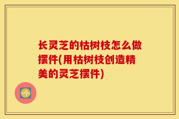 长灵芝的枯树枝怎么做摆件(用枯树枝创造精美的灵芝摆件)-第1张图片-灵芝之家 长灵芝的枯树枝怎么做摆件(用枯树枝创造精美的灵芝摆件)-第1张图片-灵芝之家