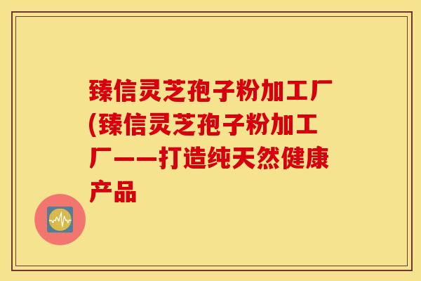 臻信灵芝孢子粉加工厂(臻信灵芝孢子粉加工厂——打造纯天然健康产品-第1张图片-灵芝之家 臻信灵芝孢子粉加工厂(臻信灵芝孢子粉加工厂——打造纯天然健康产品-第1张图片-灵芝之家