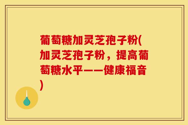 葡萄糖加灵芝孢子粉(加灵芝孢子粉,提高葡萄糖水平——健康福音)-第1张图片-灵芝之家 葡萄糖加灵芝孢子粉(加灵芝孢子粉,提高葡萄糖水平——健康福音)-第1张图片-灵芝之家