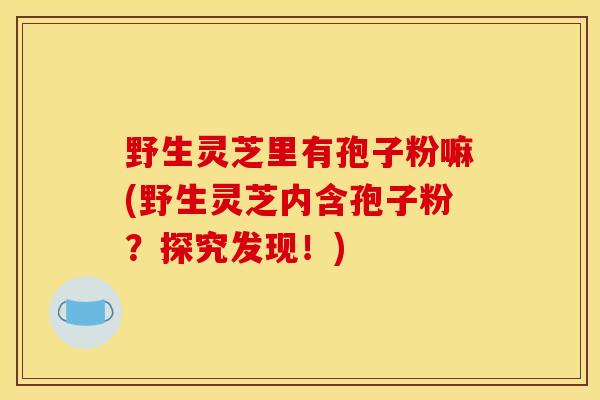 野生灵芝里有孢子粉嘛(野生灵芝内含孢子粉?探究发现!)-第1张图片-灵芝之家 野生灵芝里有孢子粉嘛(野生灵芝内含孢子粉?探究发现!)-第1张图片-灵芝之家
