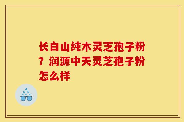 长白山纯木灵芝孢子粉?润源中天灵芝孢子粉怎么样-第1张图片-灵芝之家 长白山纯木灵芝孢子粉?润源中天灵芝孢子粉怎么样-第1张图片-灵芝之家
