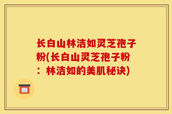长白山林洁如灵芝孢子粉(长白山灵芝孢子粉:林洁如的美肌秘诀)-第1张图片-灵芝之家 长白山林洁如灵芝孢子粉(长白山灵芝孢子粉:林洁如的美肌秘诀)-第1张图片-灵芝之家