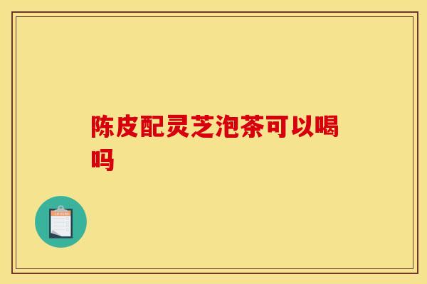 陈皮配灵芝泡茶可以喝吗-第1张图片-灵芝之家 陈皮配灵芝泡茶可以喝吗-第1张图片-灵芝之家