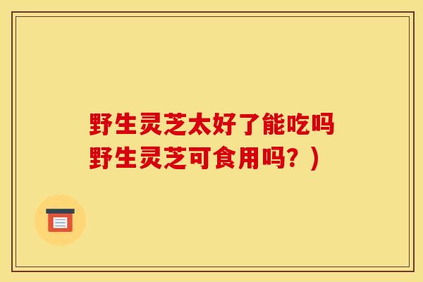 野生灵芝太好了能吃吗野生灵芝可食用吗?)-第1张图片-灵芝之家 野生灵芝太好了能吃吗野生灵芝可食用吗?)-第1张图片-灵芝之家