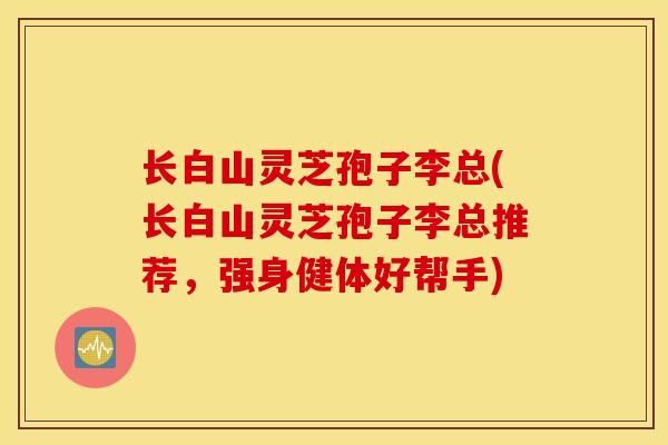 长白山灵芝孢子李总(长白山灵芝孢子李总推荐，强身健体好帮手)-第1张图片-灵芝之家