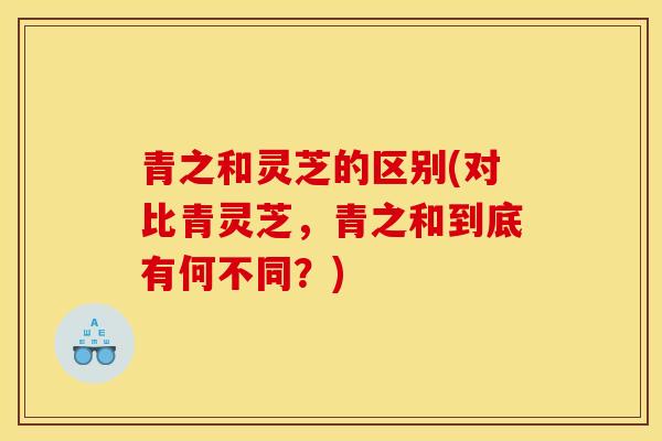 青之和灵芝的区别(对比青灵芝,青之和到底有何不同?)-第1张图片-灵芝之家 青之和灵芝的区别(对比青灵芝,青之和到底有何不同?)-第1张图片-灵芝之家