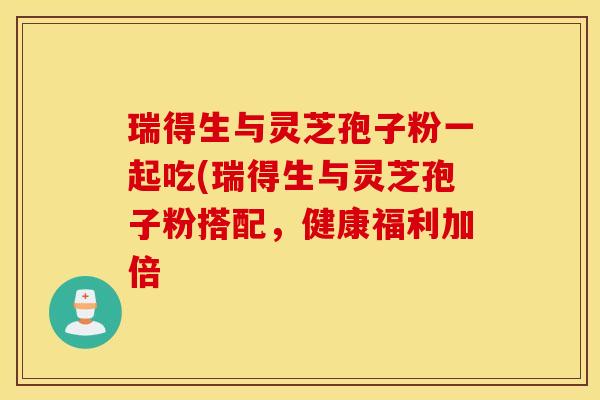 瑞得生与灵芝孢子粉一起吃(瑞得生与灵芝孢子粉搭配，健康福利加倍-第1张图片-灵芝之家