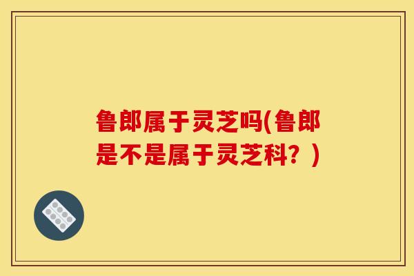 鲁郎属于灵芝吗(鲁郎是不是属于灵芝科?)-第1张图片-灵芝之家 鲁郎属于灵芝吗(鲁郎是不是属于灵芝科?)-第1张图片-灵芝之家
