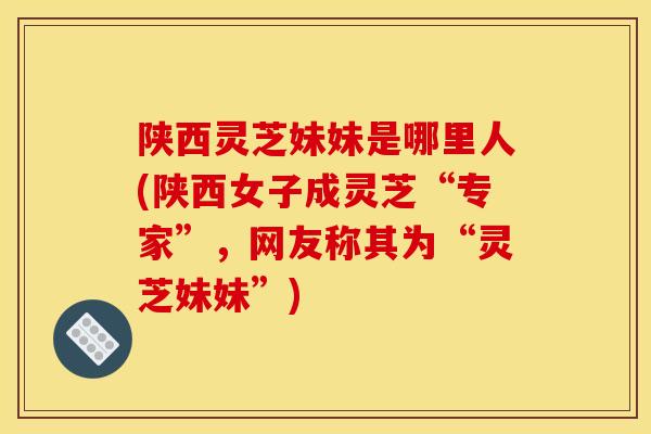 陕西灵芝妹妹是哪里人(陕西女子成灵芝“专家”,网友称其为“灵芝妹妹”)-第1张图片-灵芝之家 陕西灵芝妹妹是哪里人(陕西女子成灵芝“专家”,网友称其为“灵芝妹妹”)-第1张图片-灵芝之家