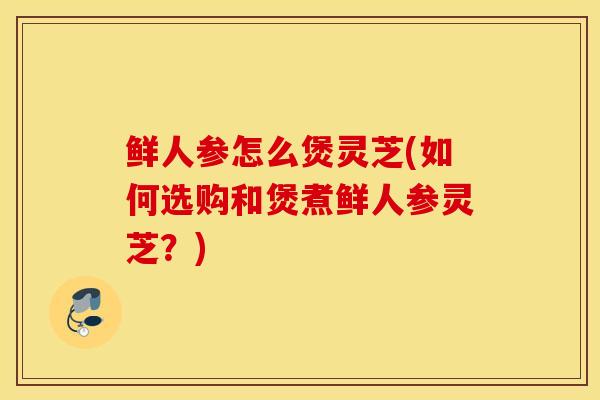 鲜人参怎么煲灵芝(如何选购和煲煮鲜人参灵芝?)-第1张图片-灵芝之家 鲜人参怎么煲灵芝(如何选购和煲煮鲜人参灵芝?)-第1张图片-灵芝之家