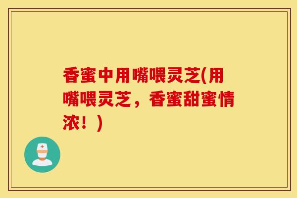 香蜜中用嘴喂灵芝(用嘴喂灵芝,香蜜甜蜜情浓!)-第1张图片-灵芝之家 香蜜中用嘴喂灵芝(用嘴喂灵芝,香蜜甜蜜情浓!)-第1张图片-灵芝之家