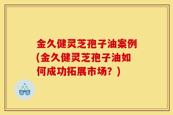 金久健灵芝孢子油案例(金久健灵芝孢子油如何成功拓展市场?)-第1张图片-灵芝之家 金久健灵芝孢子油案例(金久健灵芝孢子油如何成功拓展市场?)-第1张图片-灵芝之家