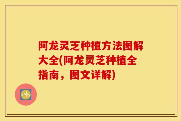 阿龙灵芝种植方法图解大全(阿龙灵芝种植全指南，图文详解)-第1张图片-灵芝之家