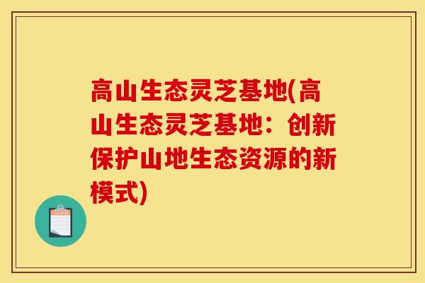 高山生态灵芝基地(高山生态灵芝基地：创新保护山地生态资源的新模式)-第1张图片-灵芝之家