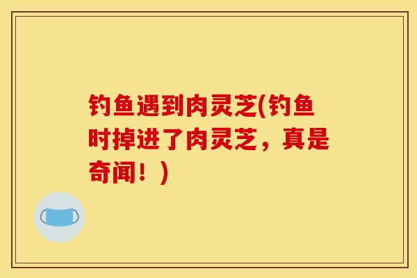 钓鱼遇到肉灵芝(钓鱼时掉进了肉灵芝,真是奇闻!)-第1张图片-灵芝之家 钓鱼遇到肉灵芝(钓鱼时掉进了肉灵芝,真是奇闻!)-第1张图片-灵芝之家