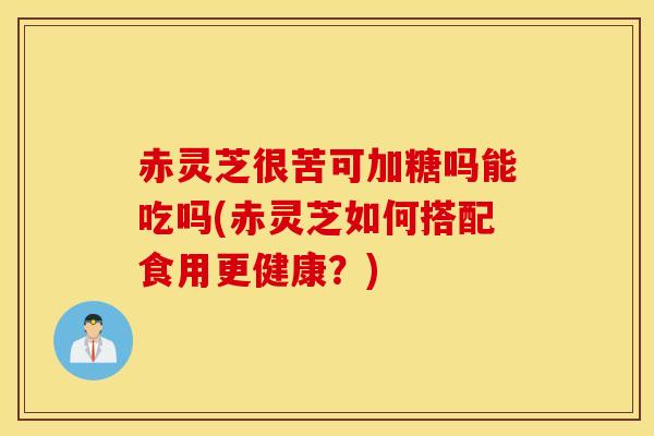 赤灵芝很苦可加糖吗能吃吗(赤灵芝如何搭配食用更健康？)-第1张图片-灵芝之家