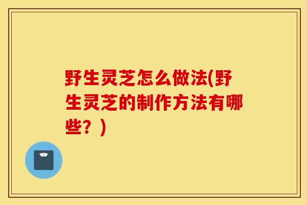 野生灵芝怎么做法(野生灵芝的制作方法有哪些?)-第1张图片-灵芝之家 野生灵芝怎么做法(野生灵芝的制作方法有哪些?)-第1张图片-灵芝之家