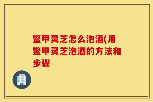 鳖甲灵芝怎么泡酒(用鳖甲灵芝泡酒的方法和步骤-第1张图片-灵芝之家 鳖甲灵芝怎么泡酒(用鳖甲灵芝泡酒的方法和步骤-第1张图片-灵芝之家