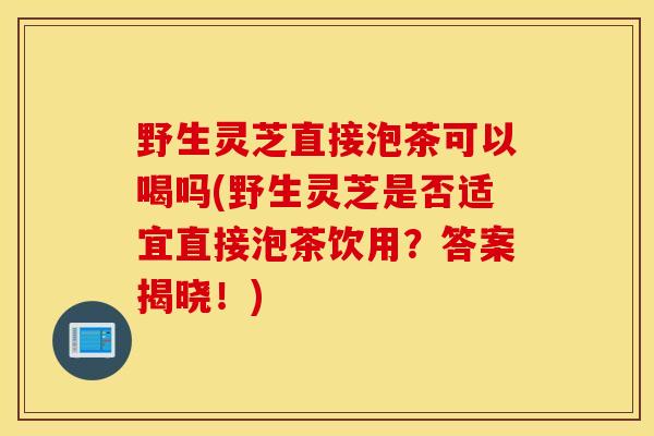 野生灵芝直接泡茶可以喝吗(野生灵芝是否适宜直接泡茶饮用?答案揭晓!)-第1张图片-灵芝之家 野生灵芝直接泡茶可以喝吗(野生灵芝是否适宜直接泡茶饮用?答案揭晓!)-第1张图片-灵芝之家