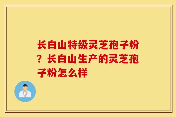 长白山特级灵芝孢子粉？长白山生产的灵芝孢子粉怎么样-第1张图片-灵芝之家