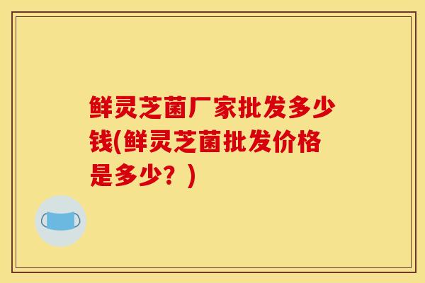 鲜灵芝菌厂家批发多少钱(鲜灵芝菌批发价格是多少?)-第1张图片-灵芝之家 鲜灵芝菌厂家批发多少钱(鲜灵芝菌批发价格是多少?)-第1张图片-灵芝之家