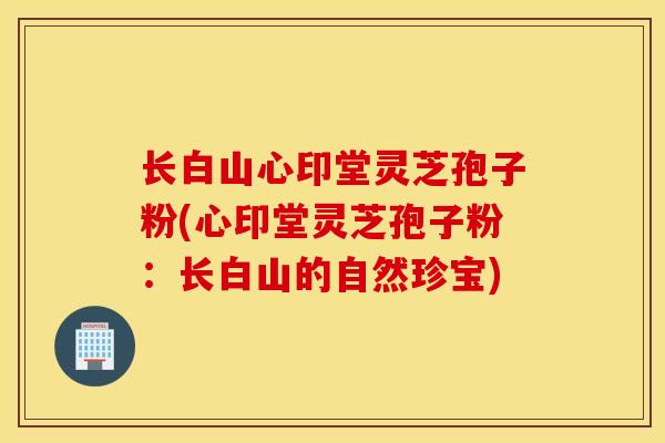 长白山心印堂灵芝孢子粉(心印堂灵芝孢子粉:长白山的自然珍宝)-第1张图片-灵芝之家 长白山心印堂灵芝孢子粉(心印堂灵芝孢子粉:长白山的自然珍宝)-第1张图片-灵芝之家