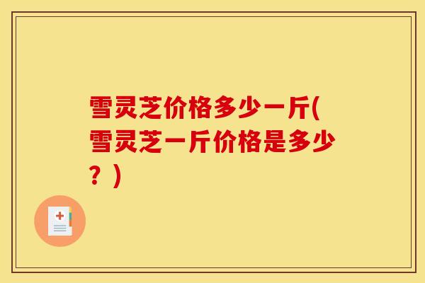 雪灵芝价格多少一斤(雪灵芝一斤价格是多少?)-第1张图片-灵芝之家 雪灵芝价格多少一斤(雪灵芝一斤价格是多少?)-第1张图片-灵芝之家