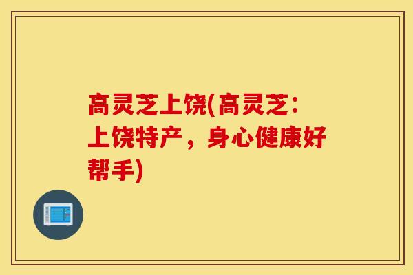 高灵芝上饶(高灵芝：上饶特产，身心健康好帮手)-第1张图片-灵芝之家