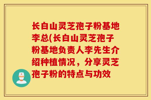 长白山灵芝孢子粉基地李总(长白山灵芝孢子粉基地负责人李先生介绍种植情况,分享灵芝孢子粉的特点与功效-第1张图片-灵芝之家 长白山灵芝孢子粉基地李总(长白山灵芝孢子粉基地负责人李先生介绍种植情况,分享灵芝孢子粉的特点与功效-第1张图片-灵芝之家
