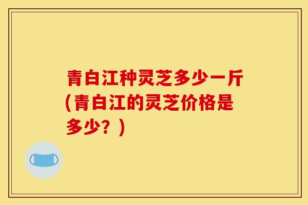 青白江种灵芝多少一斤(青白江的灵芝价格是多少?)-第1张图片-灵芝之家 青白江种灵芝多少一斤(青白江的灵芝价格是多少?)-第1张图片-灵芝之家