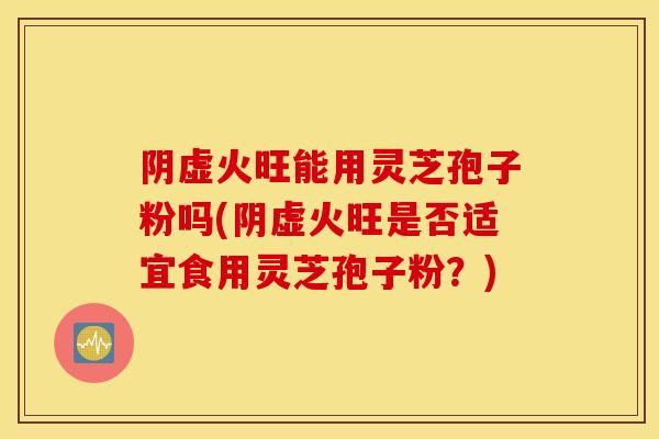 阴虚火旺能用灵芝孢子粉吗(阴虚火旺是否适宜食用灵芝孢子粉？)-第1张图片-灵芝之家