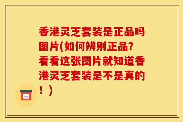 香港灵芝套装是正品吗图片(如何辨别正品?看看这张图片就知道香港灵芝套装是不是真的!)-第1张图片-灵芝之家 香港灵芝套装是正品吗图片(如何辨别正品?看看这张图片就知道香港灵芝套装是不是真的!)-第1张图片-灵芝之家