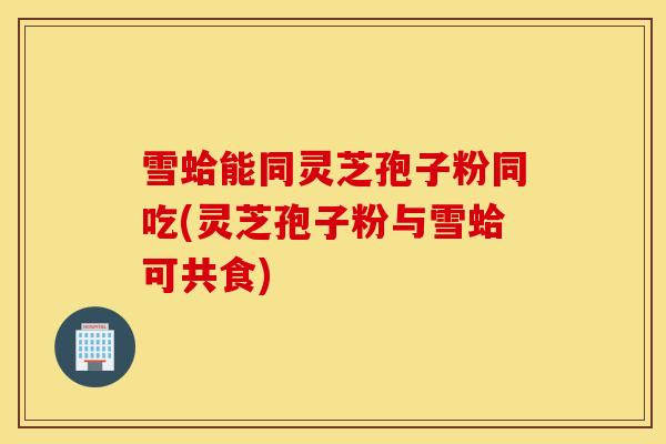 雪蛤能同灵芝孢子粉同吃(灵芝孢子粉与雪蛤可共食)-第1张图片-灵芝之家 雪蛤能同灵芝孢子粉同吃(灵芝孢子粉与雪蛤可共食)-第1张图片-灵芝之家