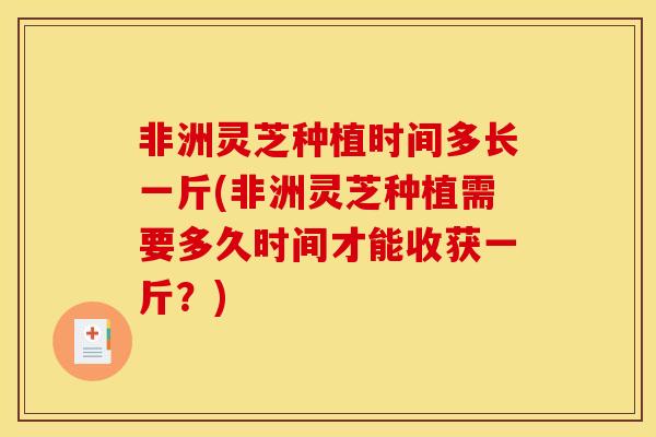 非洲灵芝种植时间多长一斤(非洲灵芝种植需要多久时间才能收获一斤？)-第1张图片-灵芝之家