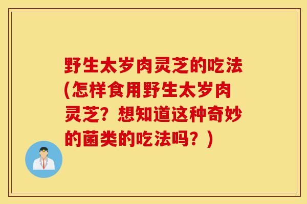 野生太岁肉灵芝的吃法(怎样食用野生太岁肉灵芝?想知道这种奇妙的菌类的吃法吗?)-第1张图片-灵芝之家 野生太岁肉灵芝的吃法(怎样食用野生太岁肉灵芝?想知道这种奇妙的菌类的吃法吗?)-第1张图片-灵芝之家