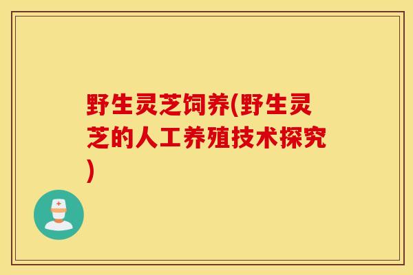 野生灵芝饲养(野生灵芝的人工养殖技术探究)-第1张图片-灵芝之家 野生灵芝饲养(野生灵芝的人工养殖技术探究)-第1张图片-灵芝之家
