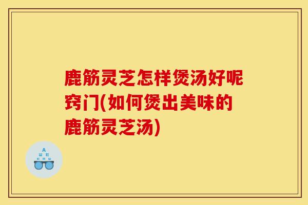 鹿筋灵芝怎样煲汤好呢窍门(如何煲出美味的鹿筋灵芝汤)-第1张图片-灵芝之家