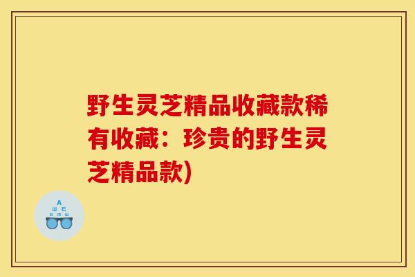 野生灵芝精品收藏款稀有收藏:珍贵的野生灵芝精品款)-第1张图片-灵芝之家 野生灵芝精品收藏款稀有收藏:珍贵的野生灵芝精品款)-第1张图片-灵芝之家